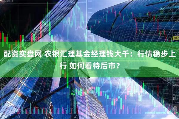 配资实盘网 农银汇理基金经理钱大千:行情稳步上行 如何看待后市?
