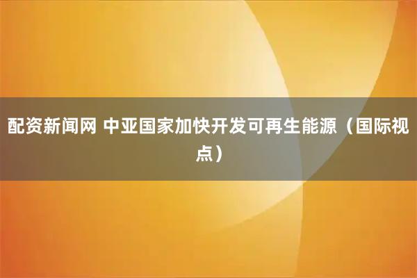配资新闻网 中亚国家加快开发可再生能源(国际视点)