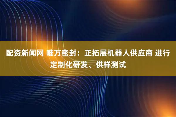 配资新闻网 唯万密封：正拓展机器人供应商 进行定制化研发、供样测试