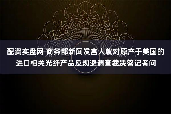 配资实盘网 商务部新闻发言人就对原产于美国的进口相关光纤产品反规避调查裁决答记者问