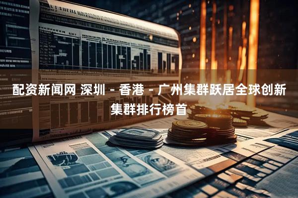 配资新闻网 深圳-香港-广州集群跃居全球创新集群排行榜首