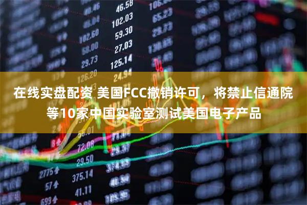 在线实盘配资 美国FCC撤销许可,将禁止信通院等10家中国实验室测试美国电子产品