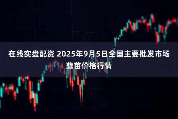 在线实盘配资 2025年9月5日全国主要批发市场蒜苗价格行情