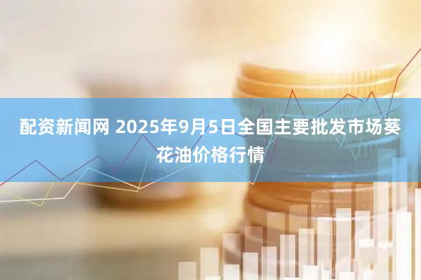 配资新闻网 2025年9月5日全国主要批发市场葵花油价格行情