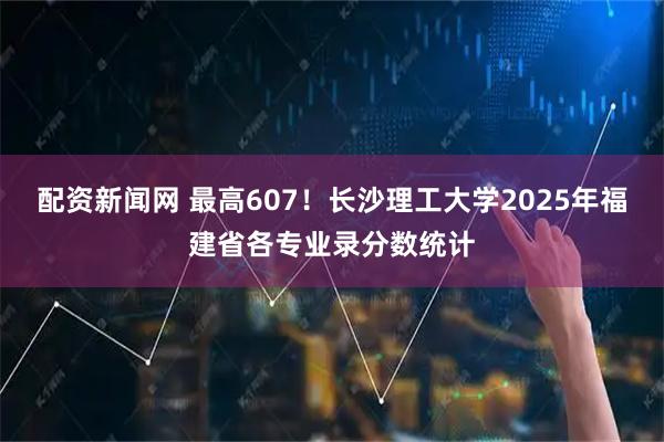 配资新闻网 最高607！长沙理工大学2025年福建省各专业录分数统计