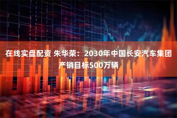 在线实盘配资 朱华荣:2030年中国长安汽车集团产销目标500万辆