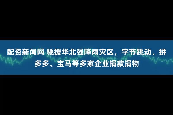 配资新闻网 驰援华北强降雨灾区，字节跳动、拼多多、宝马等多家企业捐款捐物