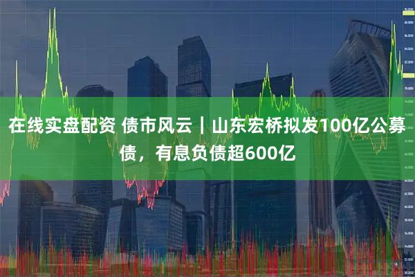 在线实盘配资 债市风云｜山东宏桥拟发100亿公募债，有息负债超600亿