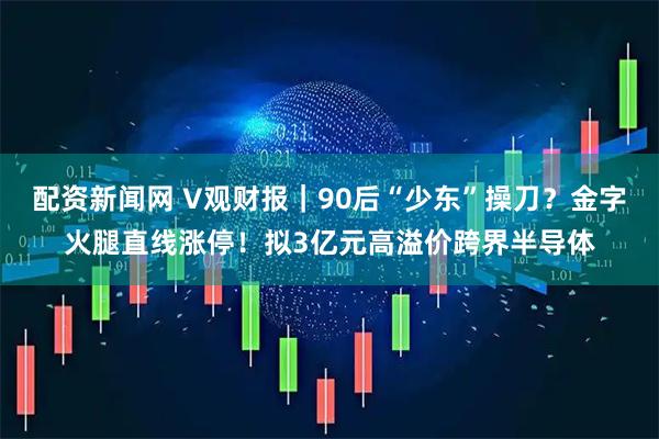 配资新闻网 V观财报｜90后“少东”操刀？金字火腿直线涨停！拟3亿元高溢价跨界半导体
