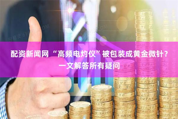 配资新闻网 “高频电灼仪”被包装成黄金微针？一文解答所有疑问