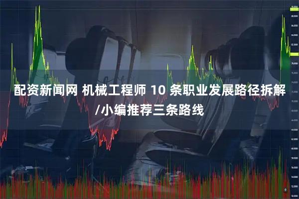 配资新闻网 机械工程师 10 条职业发展路径拆解/小编推荐三条路线