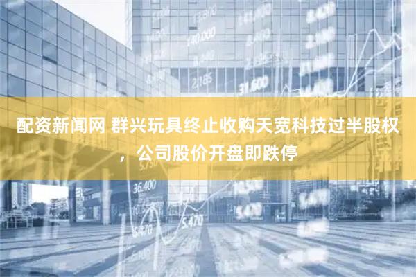 配资新闻网 群兴玩具终止收购天宽科技过半股权，公司股价开盘即跌停