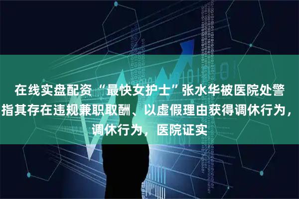 在线实盘配资 “最快女护士”张水华被医院处警告处分，指其存在违规兼职取酬、以虚假理由获得调休行为，医院证实