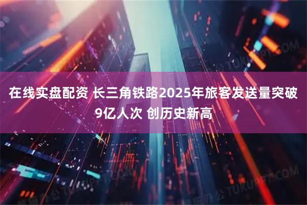在线实盘配资 长三角铁路2025年旅客发送量突破9亿人次 创历史新高
