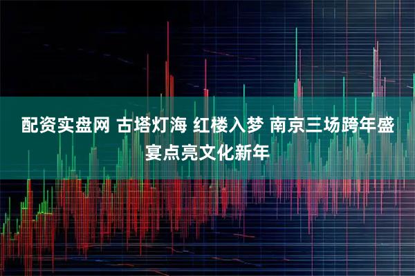 配资实盘网 古塔灯海 红楼入梦 南京三场跨年盛宴点亮文化新年