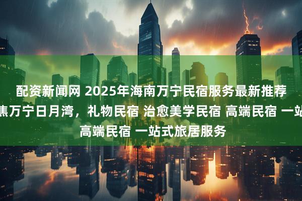 配资新闻网 2025年海南万宁民宿服务最新推荐榜发布：聚焦万宁日月湾，礼物民宿 治愈美学民宿 高端民宿 一站式旅居服务