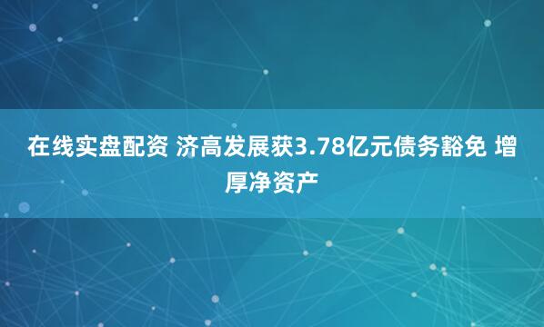 在线实盘配资 济高发展获3.78亿元债务豁免 增厚净资产