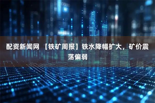 配资新闻网 【铁矿周报】铁水降幅扩大，矿价震荡偏弱
