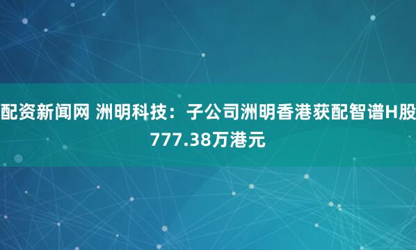 配资新闻网 洲明科技：子公司洲明香港获配智谱H股777.38万港元