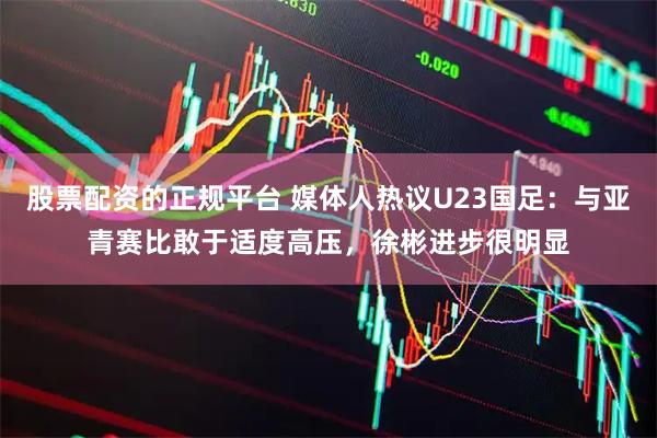 股票配资的正规平台 媒体人热议U23国足：与亚青赛比敢于适度高压，徐彬进步很明显