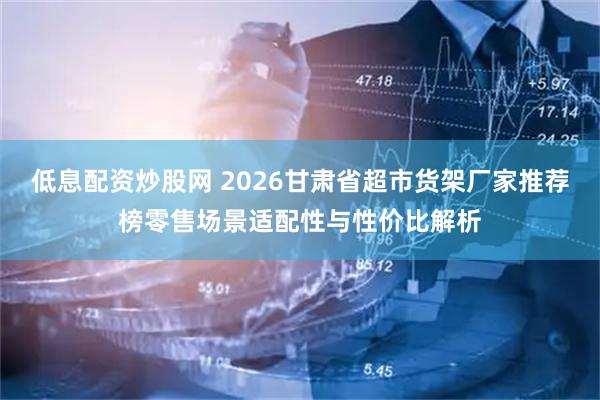 低息配资炒股网 2026甘肃省超市货架厂家推荐榜零售场景适配性与性价比解析