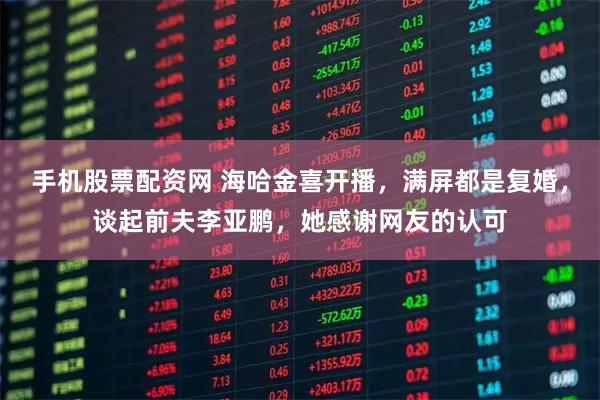 手机股票配资网 海哈金喜开播，满屏都是复婚，谈起前夫李亚鹏，她感谢网友的认可