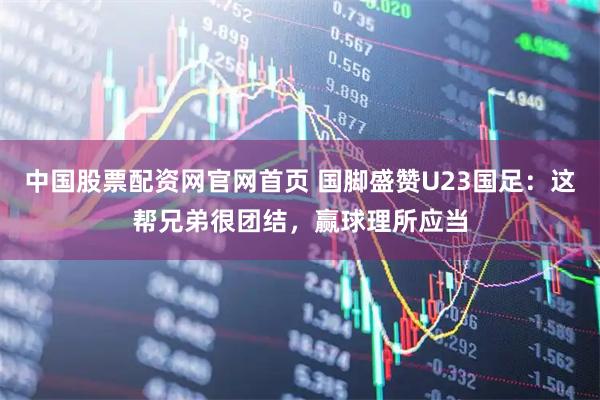 中国股票配资网官网首页 国脚盛赞U23国足：这帮兄弟很团结，赢球理所应当