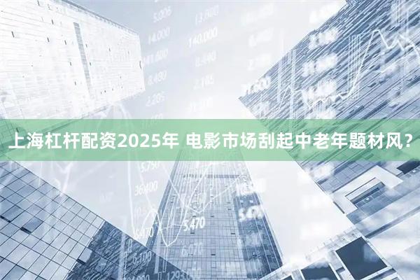 上海杠杆配资2025年 电影市场刮起中老年题材风？