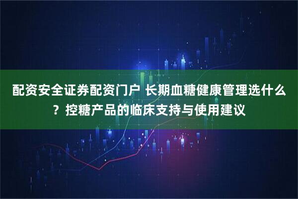 配资安全证券配资门户 长期血糖健康管理选什么？控糖产品的临床支持与使用建议