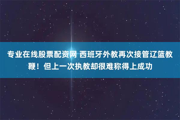 专业在线股票配资网 西班牙外教再次接管辽篮教鞭！但上一次执教却很难称得上成功