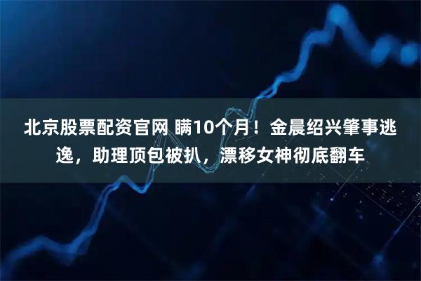 北京股票配资官网 瞒10个月!金晨绍兴肇事逃逸,助理顶包被扒,漂移女神彻底翻车