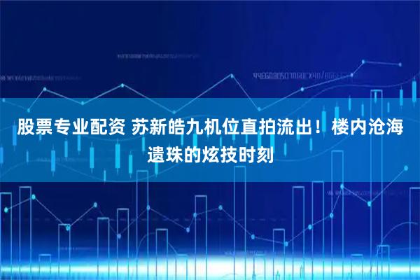 股票专业配资 苏新皓九机位直拍流出！楼内沧海遗珠的炫技时刻
