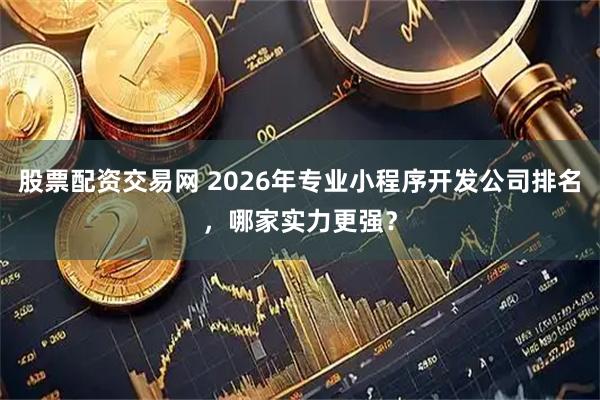 股票配资交易网 2026年专业小程序开发公司排名，哪家实力更强？