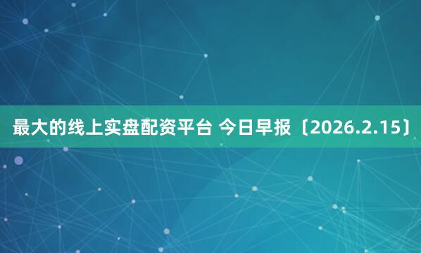 最大的线上实盘配资平台 今日早报〔2026.2.15〕