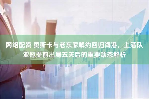 网络配资 奥斯卡与老东家解约回归海港,上港队亚冠提前出局五天后的重要动态解析