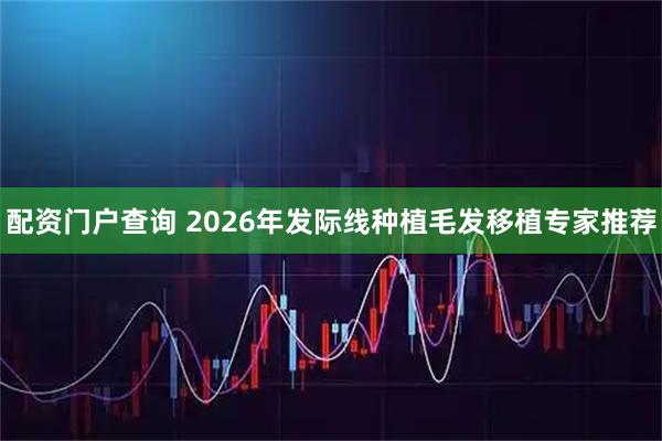 配资门户查询 2026年发际线种植毛发移植专家推荐