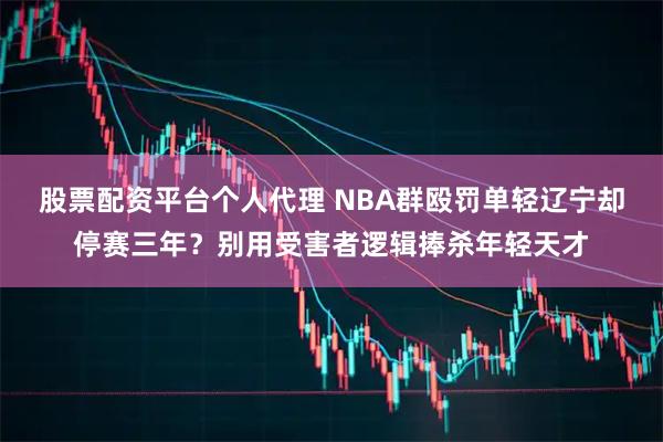 股票配资平台个人代理 NBA群殴罚单轻辽宁却停赛三年？别用受害者逻辑捧杀年轻天才