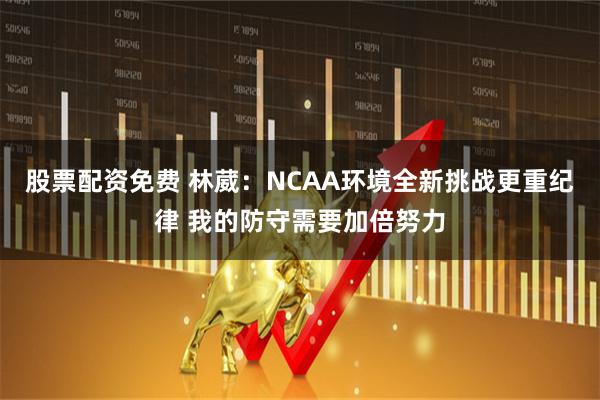 股票配资免费 林葳：NCAA环境全新挑战更重纪律 我的防守需要加倍努力