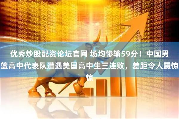 优秀炒股配资论坛官网 场均惨输59分！中国男篮高中代表队遭遇美国高中生三连败，差距令人震惊