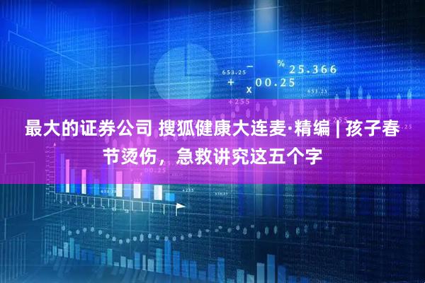 最大的证券公司 搜狐健康大连麦·精编 | 孩子春节烫伤，急救讲究这五个字