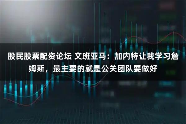股民股票配资论坛 文班亚马：加内特让我学习詹姆斯，最主要的就是公关团队要做好