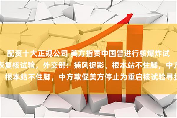 配资十大正规公司 美方指责中国曾进行核爆炸试验，称将根据对等原则恢复核试验，外交部：捕风捉影、根本站不住脚，中方敦促美方停止为重启核试验寻找借口
