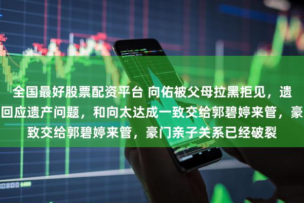 全国最好股票配资平台 向佑被父母拉黑拒见，遗产一分不给！向华强回应遗产问题，和向太达成一致交给郭碧婷来管，豪门亲子关系已经破裂