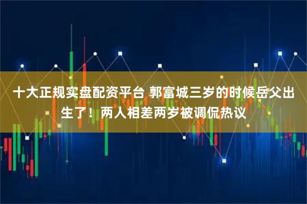 十大正规实盘配资平台 郭富城三岁的时候岳父出生了！两人相差两岁被调侃热议