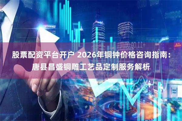 股票配资平台开户 2026年铜钟价格咨询指南：唐县昌盛铜雕工艺品定制服务解析