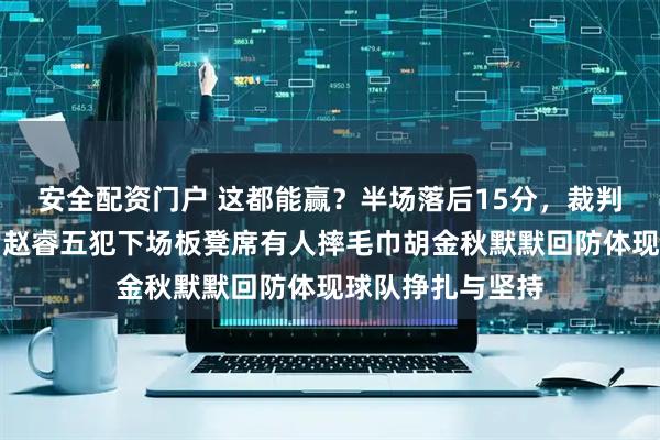 安全配资门户 这都能赢？半场落后15分，裁判哨子偏向对手，赵睿五犯下场板凳席有人摔毛巾胡金秋默默回防体现球队挣扎与坚持