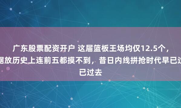 广东股票配资开户 这届篮板王场均仅12.5个，数据放历史上连前五都摸不到，昔日内线拼抢时代早已过去