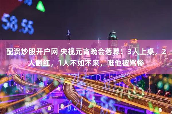 配资炒股开户网 央视元宵晚会落幕！3人上桌，2人翻红，1人不如不来，唯他被骂惨