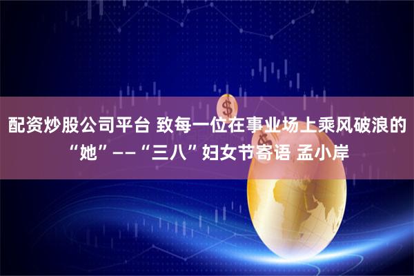 配资炒股公司平台 致每一位在事业场上乘风破浪的“她”——“三八”妇女节寄语 孟小岸