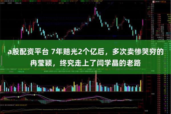 a股配资平台 7年赔光2个亿后，多次卖惨哭穷的冉莹颖，终究走上了闫学晶的老路
